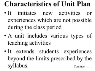 Characteristics of Unit Plan
• It initiates new activities or
experiences which are not possible
during the class period
• A unit includes various types of
teaching activities
• It extends students experiences
beyond the limits prescribed by the
syllabus. Continue……
 