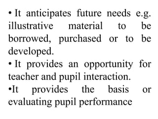 • It anticipates future needs e.g.
illustrative material to be
borrowed, purchased or to be
developed.
• It provides an opportunity for
teacher and pupil interaction.
•It provides the basis or
evaluating pupil performance
 
