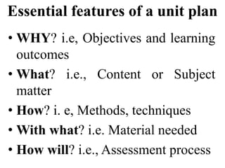 Essential features of a unit plan
• WHY? i.e, Objectives and learning
outcomes
• What? i.e., Content or Subject
matter
• How? i. e, Methods, techniques
• With what? i.e. Material needed
• How will? i.e., Assessment process
 