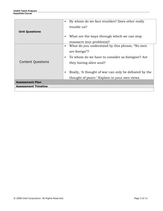 Intel® Teach Program
Essentials Course



                                                    By whom do we face troubles? Does other really
                                                     trouble us?
    Unit Questions
                                                    What are the ways through which we can stop
                                                     massacre (our problems)?
                                                    What do you understand by this phrase, “No men
                                                     are foreign”?
                                                    To whom do we have to consider as foreigner? Are
     Content Questions                               they having alien soul?

                                                    Really, ‘A thought of war can only be defeated by the
                                                     thought of peace.’ Explain in your own views.
  Assessment Plan
  Assessment Timeline




© 2008 Intel Corporation. All Rights Reserved.                                                Page 3 of 11
 