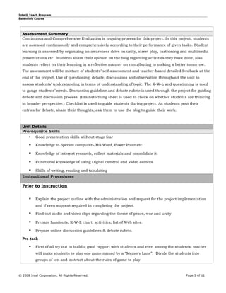 Intel® Teach Program
Essentials Course




  Assessment Summary
  Continuous and Comprehensive Evaluation is ongoing process for this project. In this project, students
  are assessed continuously and comprehensively according to their performance of given tasks. Student
  learning is assessed by organizing an awareness drive on unity, street play, cartooning and multimedia
  presentations etc. Students share their opinion on the blog regarding activities they have done, also
  students reflect on their learning in a reflective manner on contributing to making a better tomorrow.
  The assessment will be mixture of students’ self-assessment and teacher-based detailed feedback at the
  end of the project. Use of questioning, debate, discussions and observation throughout the unit to
  assess students’ understanding in terms of understanding of topic. The K-W-L and questioning is used
  to gauge students’ needs. Discussion guideline and debate rubric is used through the project for guiding
  debate and discussion process. (Brainstorming sheet is used to check on whether students are thinking
  in broader perspective.) Checklist is used to guide students during project. As students post their
  entries for debate, share their thoughts, ask them to use the blog to guide their work.



  Unit Details
  Prerequisite Skills
      Good presentation skills without stage fear

          Knowledge to operate computer– MS Word, Power Point etc.

          Knowledge of Internet research, collect materials and consolidate it.

          Functional knowledge of using Digital cameral and Video camera.

          Skills of writing, reading and tabulating
  Instructional Procedures

  Prior to instruction

          Explain the project outline with the administration and request for the project implementation
           and if even support required in completing the project.

          Find out audio and video clips regarding the theme of peace, war and unity.

          Prepare handouts, K-W-L chart, activities, list of Web sites.

          Prepare online discussion guidelines & debate rubric.

  Pre-task

          First of all try out to build a good rapport with students and even among the students, teacher
           will make students to play one game named by a “Memory Lane”. Divide the students into
           groups of ten and instruct about the rules of game to play.



© 2008 Intel Corporation. All Rights Reserved.                                                Page 5 of 11
 
