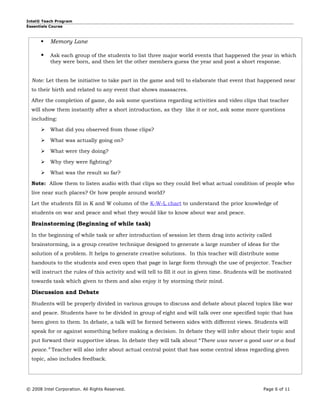 Intel® Teach Program
Essentials Course



          Memory Lane

          Ask each group of the students to list three major world events that happened the year in which
           they were born, and then let the other members guess the year and post a short response.


  Note: Let them be initiative to take part in the game and tell to elaborate that event that happened near
  to their birth and related to any event that shows massacres.

  After the completion of game, do ask some questions regarding activities and video clips that teacher
  will show them instantly after a short introduction, as they like it or not, ask some more questions
  including:

          What did you observed from those clips?

          What was actually going on?

          What were they doing?

          Why they were fighting?

          What was the result so far?

  Note: Allow them to listen audio with that clips so they could feel what actual condition of people who
  live near such places? Or how people around world?

  Let the students fill in K and W column of the K-W-L chart to understand the prior knowledge of
  students on war and peace and what they would like to know about war and peace.

  Brainstorming (Beginning of while task)
  In the beginning of while task or after introduction of session let them drag into activity called
  brainstorming, is a group creative technique designed to generate a large number of ideas for the
  solution of a problem. It helps to generate creative solutions. In this teacher will distribute some
  handouts to the students and even open that page in large form through the use of projector. Teacher
  will instruct the rules of this activity and will tell to fill it out in given time. Students will be motivated
  towards task which given to them and also enjoy it by storming their mind.

  Discussion and Debate
  Students will be properly divided in various groups to discuss and debate about placed topics like war
  and peace. Students have to be divided in group of eight and will talk over one specified topic that has
  been given to them. In debate, a talk will be formed between sides with different views. Students will
  speak for or against something before making a decision. In debate they will infer about their topic and
  put forward their supportive ideas. In debate they will talk about “There was never a good war or a bad
  peace.” Teacher will also infer about actual central point that has some central ideas regarding given
  topic, also includes feedback.




© 2008 Intel Corporation. All Rights Reserved.                                                      Page 6 of 11
 