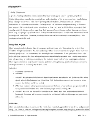 Intel® Teach Program
Essentials Course



    Online Discussions:

  A great advantage of online discussions is that they can happen almost anytime, anywhere.

  Online discussions can also deepen students understanding of the project, and they can help you
  forge stronger connections with fellow participants or students. Discussions are a critical
  component of an online environment, and they build the online learning community to enhance
  and support the curriculum-framing questions. In this, they also be divided into group and their
  small group will discuss online regarding their quires reference to curriculum-framing questions.
  Even they can google any expert online so they would inform actual context and information about
  those points. Therefore, student’s participation in the discussions is crucial to deepening their
  understanding of the unit.



  Imply the Project
  Show students collected video clips of war, peace and unity, and brief them about the project they
  would be doing to answer that ‘No men are foreign.’ Make them aware with the project theme that what
  are they going to do? Tell them to find out related pictures on the basis of war, peace and unity. After
  collected those pictures, let them allow preparing presentation after showing your crucial presentation
  and ask questions to verify understanding of the students mean while of your ongoing presentation.
  Show a presentation on project processes and guidelines. Straight away, point out various assessment
  strategies involved in assessing the student skills.

  Activities:

       1. Secondary information
       2. Interview

       1. Students will gather the information regarding the world war two and will gather the data about
            people who died in Nagasaki and Hiroshima. (Will find out information from internet or other
            sources like history world war books)
       2. (After that students will prepare questionnaire on the basis of war and can give people to fill it
            up. (Questionnaire will be done with common people around society.) Or
       3. Students will take live interview of people who are aware with such incidents around them
            happened. (Interview will be done with political intellectual leader, religious gurus, government
            officer etc)



  Research
  Allow students to conduct research on the events that recently happened in terms of war and peace or
  unity. Tell them to find out appropriate data regarding that incident they are going to take for their


© 2008 Intel Corporation. All Rights Reserved.                                                  Page 7 of 11
 