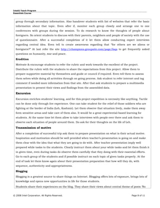 Intel® Teach Program
Essentials Course



  group through secondary information. Also handover students with list of websites that refer the basic
  information about that topic. Even after if, monitor each group closely and arrange one to one
  conferences with groups during the session. To do research to know the thoughts of people about
  foreigners. So orient students to discuss with their parents, neighbors and people of society with the use
  of questionnaire. After a successful completion of it let them allow conducting expert interviews
  regarding central idea. Even tell to create awareness regarding that “for others are we aliens or
  foreigners?” At last refer the site http://champions.groupsite.com/page/faqs to get frequently asked
  questions on humanity, war and peace.

  Erudition

  Motivate & encourage students to refer the rubric and work towards the excellent of the project.
  Distribute the rubric with the students to share the expectations from this project. Allow them to
  prepare supportive material by themselves and guide or council if required. Even tell them to assess
  them selves while doing all activities through on going process. Ask student to refer internet and tag
  comment if needed more information from that site. After that ask students to prepare a multimedia
  presentation to present their views and findings from the assembled data.

  Excursion
  Excursion enriches students’ learning, and for this project expedition is necessity like anything. Tactile
  can be done only through live experience. One can take student for the relief of those soldiers who are
  fighting at the border of India (Leh, Kashmir). Let them observe that situation lively, make them away
  form sensitive areas and take care of them also. It would be a great experiential-based learning for
  students. At the same time let them allow to take interviews with people over there and ask them to
  observe each situation of people around them. Do ask for their thoughts on the life of Leh.

  Transmission of motive
  After a completion of successful trip ask them to prepare presentation on what is their actual motive.
  Inspiration and motivation should be well provided when teacher’s presentation is going on and make
  them clear with the idea that what they are going to do with. After teacher presentation imply well
  prepared while tasks to the students. Clearly instruct them about your while tasks and let them finish it
  in given time, even during tasks do observe them carefully that they doing with their essential efforts.
  Go to each group of the students and if possible instruct on each topic of given tasks properly. At the
  end of task let them know again about their presentation preparation that how will they do, with
  sequence, authenticity and appropriateness.

  Blogging

  Blogging is a greatest source to share things on Internet. Blogging offers lots of exposure, brings lots of
  knowledge and opens new opportunities in life for those students.

  Students share their experiences on the blog. They share their views about central theme of poem ‘No


© 2008 Intel Corporation. All Rights Reserved.                                                  Page 8 of 11
 