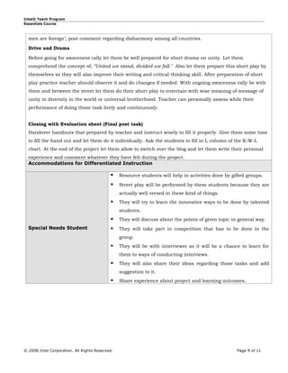 Intel® Teach Program
Essentials Course



  men are foreign’, post comment regarding disharmony among all countries.

  Drive and Drama

  Before going for awareness rally let them be well prepared for short drama on unity. Let them
  comprehend the concept of, “United we stand, divided we fall." Also let them prepare this short play by
  themselves so they will also improve their writing and critical thinking skill. After preparation of short
  play practice teacher should observe it and do changes if needed. With ongoing awareness rally be with
  them and between the street let them do their short play to entertain with wise meaning of message of
  unity in diversity in the world or universal brotherhood. Teacher can personally assess while their
  performance of doing those task lively and continuously.


  Closing with Evaluation sheet (Final post task)
  Handover handouts that prepared by teacher and instruct wisely to fill it properly. Give them some time
  to fill the hand out and let them do it individually. Ask the students to fill in L column of the K-W-L
  chart. At the end of the project let them allow to switch over the blog and let them write their personal
  experience and comment whatever they have felt during the project.
  Accommodations for Differentiated Instruction

                                                Resource students will help in activities done by gifted groups.

                                                Street play will be performed by these students because they are
                                                 actually well versed in these kind of things.
                                                They will try to learn the innovative ways to be done by talented
                                                 students.
                                                They will discuss about the points of given topic in general way.
  Special Needs Student                         They will take part in competition that has to be done in the
                                                 group.
                                                They will be with interviewer so it will be a chance to learn for
                                                 them to ways of conducting interviews.
                                                They will also share their ideas regarding those tasks and add
                                                 suggestion to it.
                                                Share experience about project and learning outcomes.




© 2008 Intel Corporation. All Rights Reserved.                                                       Page 9 of 11
 