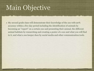 Main Objective
My second grade class will demonstrate their knowledge of the zoo with 90%
accuracy within a five day period including the identification of animals by
becoming an "expert" on a certain one and presenting their animal, the different
animal habitats by researching and creating a poster of a zoo and what you will find
in it, and what a zoo keeper does by social media and other communication tools.
 