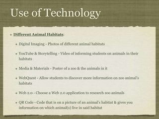 Use of Technology
Different Animal Habitats:
Digital Imaging - Photos of different animal habitats
YouTube & Storytelling - Video of informing students on animals in their
habitats
Media & Materials - Poster of a zoo & the animals in it
WebQuest - Allow students to discover more information on zoo animal’s
habitats
Web 2.0 - Choose a Web 2.0 application to research zoo animals
QR Code - Code that is on a picture of an animal’s habitat & gives you
information on which animal(s) live in said habitat
 