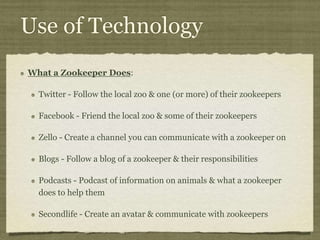 Use of Technology
What a Zookeeper Does:
Twitter - Follow the local zoo & one (or more) of their zookeepers
Facebook - Friend the local zoo & some of their zookeepers
Zello - Create a channel you can communicate with a zookeeper on
Blogs - Follow a blog of a zookeeper & their responsibilities
Podcasts - Podcast of information on animals & what a zookeeper
does to help them
Secondlife - Create an avatar & communicate with zookeepers
 