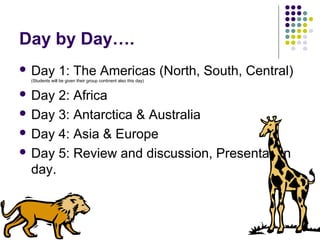 Day by Day….
 Day 1: The Americas (North, South, Central)
(Students will be given their group continent also this day)
 Day 2: Africa
 Day 3: Antarctica & Australia
 Day 4: Asia & Europe
 Day 5: Review and discussion, Presentation
day.
 
