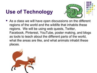 Use of Technology
 As a class we will have open discussions on the different
regions of the world and the wildlife that inhabits these
regions. We will be using web quests, Twitter,
Facebook, Pinterest, YouTube, poster making, and blogs
as tools to teach about the different parts of the world,
what the areas are like, and what animals inhabit these
places.
 