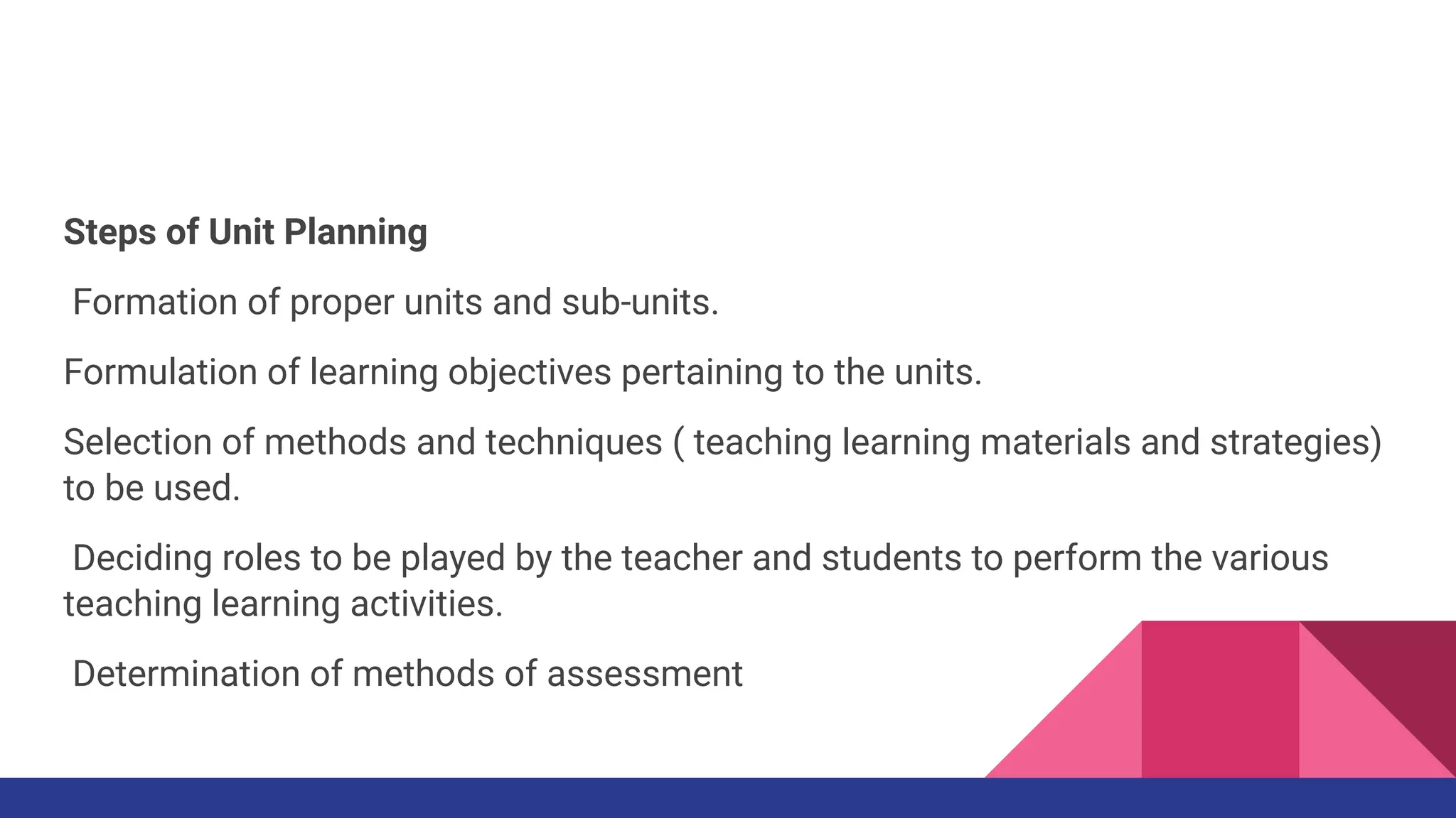 Steps of Unit Planning
Formation of proper units and sub-units.
Formulation of learning objectives pertaining to the units.
Selection of methods and techniques ( teaching learning materials and strategies)
to be used.
Deciding roles to be played by the teacher and students to perform the various
teaching learning activities.
Determination of methods of assessment
 