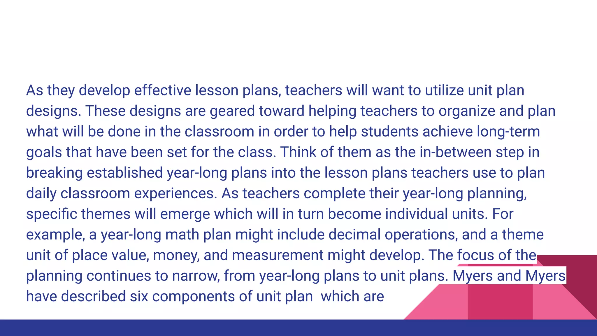 As they develop effective lesson plans, teachers will want to utilize unit plan
designs. These designs are geared toward helping teachers to organize and plan
what will be done in the classroom in order to help students achieve long-term
goals that have been set for the class. Think of them as the in-between step in
breaking established year-long plans into the lesson plans teachers use to plan
daily classroom experiences. As teachers complete their year-long planning,
speciﬁc themes will emerge which will in turn become individual units. For
example, a year-long math plan might include decimal operations, and a theme
unit of place value, money, and measurement might develop. The focus of the
planning continues to narrow, from year-long plans to unit plans. Myers and Myers
have described six components of unit plan which are
 