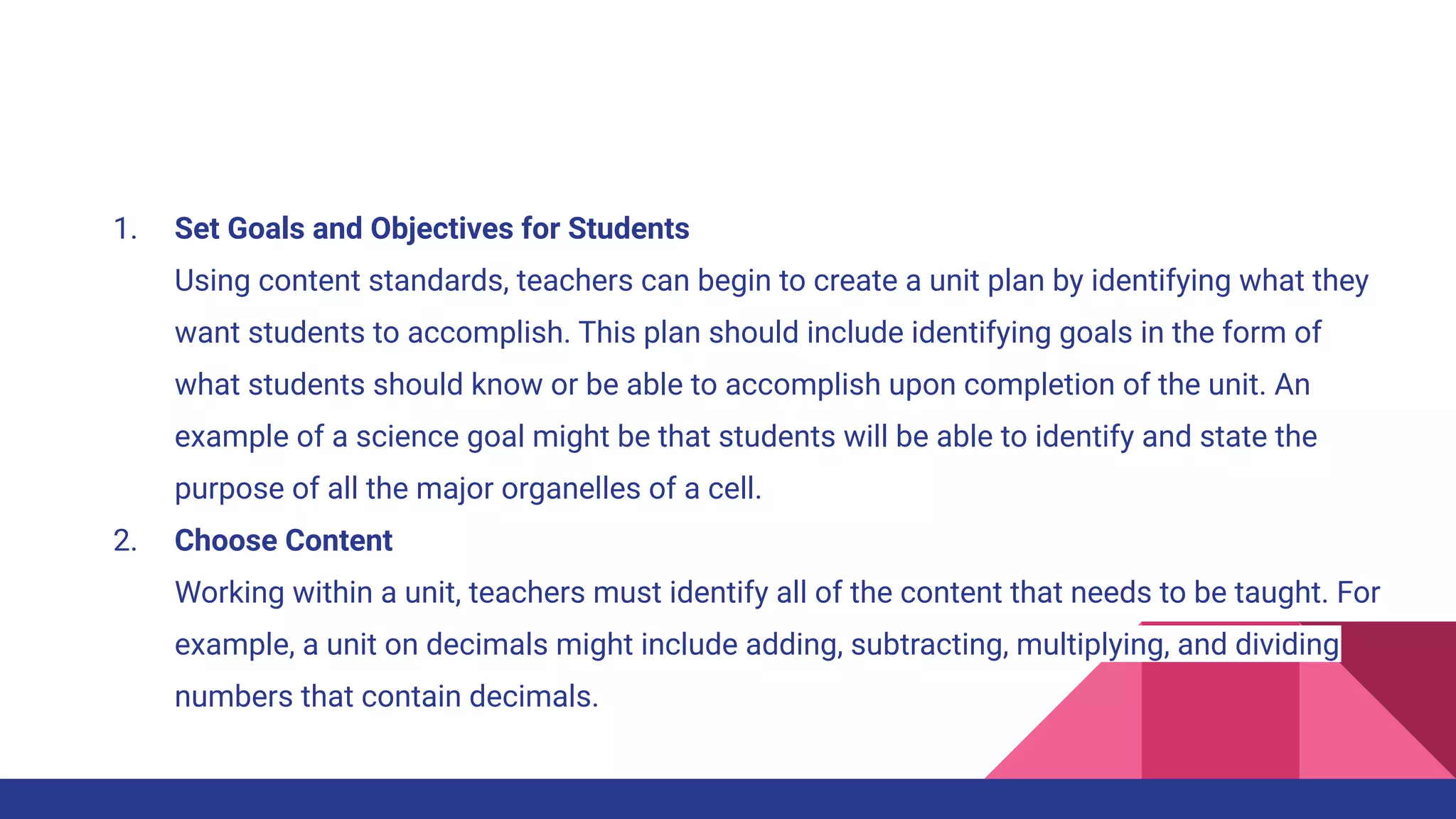 1. Set Goals and Objectives for Students
Using content standards, teachers can begin to create a unit plan by identifying what they
want students to accomplish. This plan should include identifying goals in the form of
what students should know or be able to accomplish upon completion of the unit. An
example of a science goal might be that students will be able to identify and state the
purpose of all the major organelles of a cell.
2. Choose Content
Working within a unit, teachers must identify all of the content that needs to be taught. For
example, a unit on decimals might include adding, subtracting, multiplying, and dividing
numbers that contain decimals.
 