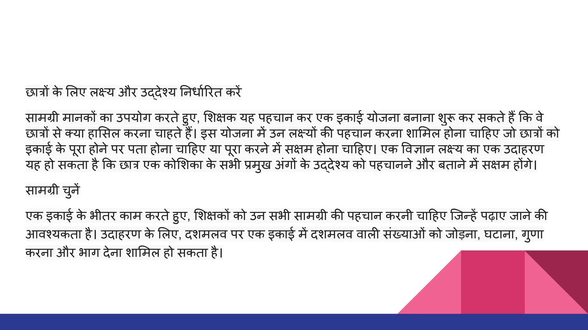 छात्रों क
े लए लक्ष्य और उद्देश्य नधार्धा रत करें
सामग्री मानकों का उपयोग करते हुए, शक्षक यह पहचान कर एक इकाई योजना बनाना शुरू कर सकते हैं क वे
छात्रों से क्या हा सल करना चाहते हैं। इस योजना में उन लक्ष्यों की पहचान करना शा मल होना चा हए जो छात्रों को
इकाई क
े पूरा होने पर पता होना चा हए या पूरा करने में सक्षम होना चा हए। एक वज्ञान लक्ष्य का एक उदाहरण
यह हो सकता है क छात्र एक को शका क
े सभी प्रमुख अंगों क
े उद्देश्य को पहचानने और बताने में सक्षम होंगे।
सामग्री चुनें
एक इकाई क
े भीतर काम करते हुए, शक्षकों को उन सभी सामग्री की पहचान करनी चा हए िजन्हें पढ़ाए जाने की
आवश्यकता है। उदाहरण क
े लए, दशमलव पर एक इकाई में दशमलव वाली संख्याओं को जोड़ना, घटाना, गुणा
करना और भाग देना शा मल हो सकता है।
 