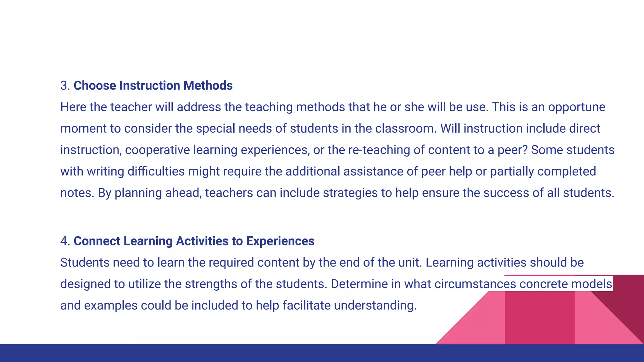 3. Choose Instruction Methods
Here the teacher will address the teaching methods that he or she will be use. This is an opportune
moment to consider the special needs of students in the classroom. Will instruction include direct
instruction, cooperative learning experiences, or the re-teaching of content to a peer? Some students
with writing diﬃculties might require the additional assistance of peer help or partially completed
notes. By planning ahead, teachers can include strategies to help ensure the success of all students.
4. Connect Learning Activities to Experiences
Students need to learn the required content by the end of the unit. Learning activities should be
designed to utilize the strengths of the students. Determine in what circumstances concrete models
and examples could be included to help facilitate understanding.
 