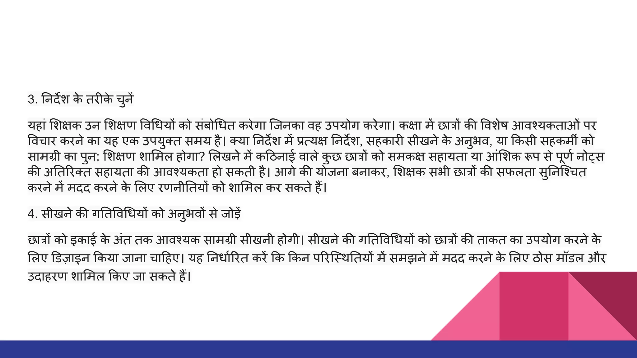 3. नदर्देश क
े तरीक
े चुनें
यहां शक्षक उन शक्षण व धयों को संबो धत करेगा िजनका वह उपयोग करेगा। कक्षा में छात्रों की वशेष आवश्यकताओं पर
वचार करने का यह एक उपयुक्त समय है। क्या नदर्देश में प्रत्यक्ष नदर्देश, सहकारी सीखने क
े अनुभव, या कसी सहकमर्मी को
सामग्री का पुन: शक्षण शा मल होगा? लखने में क ठनाई वाले क
ु छ छात्रों को समकक्ष सहायता या आं शक रूप से पूणर्धा नोट्स
की अ त रक्त सहायता की आवश्यकता हो सकती है। आगे की योजना बनाकर, शक्षक सभी छात्रों की सफलता सु निश्चत
करने में मदद करने क
े लए रणनी तयों को शा मल कर सकते हैं।
4. सीखने की ग त व धयों को अनुभवों से जोड़ें
छात्रों को इकाई क
े अंत तक आवश्यक सामग्री सीखनी होगी। सीखने की ग त व धयों को छात्रों की ताकत का उपयोग करने क
े
लए डज़ाइन कया जाना चा हए। यह नधार्धा रत करें क कन प रिस्थ तयों में समझने में मदद करने क
े लए ठोस मॉडल और
उदाहरण शा मल कए जा सकते हैं।
 