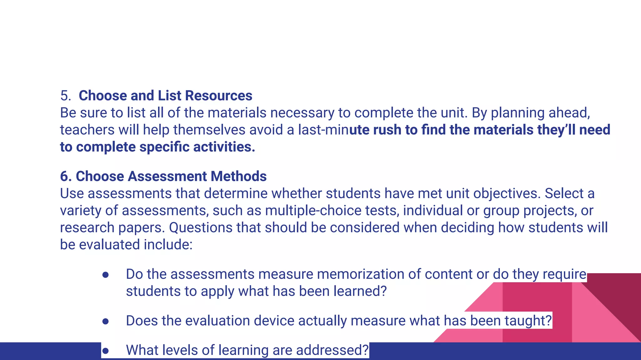 5. Choose and List Resources
Be sure to list all of the materials necessary to complete the unit. By planning ahead,
teachers will help themselves avoid a last-minute rush to ﬁnd the materials they’ll need
to complete speciﬁc activities.
6. Choose Assessment Methods
Use assessments that determine whether students have met unit objectives. Select a
variety of assessments, such as multiple-choice tests, individual or group projects, or
research papers. Questions that should be considered when deciding how students will
be evaluated include:
● Do the assessments measure memorization of content or do they require
students to apply what has been learned?
● Does the evaluation device actually measure what has been taught?
● What levels of learning are addressed?
 