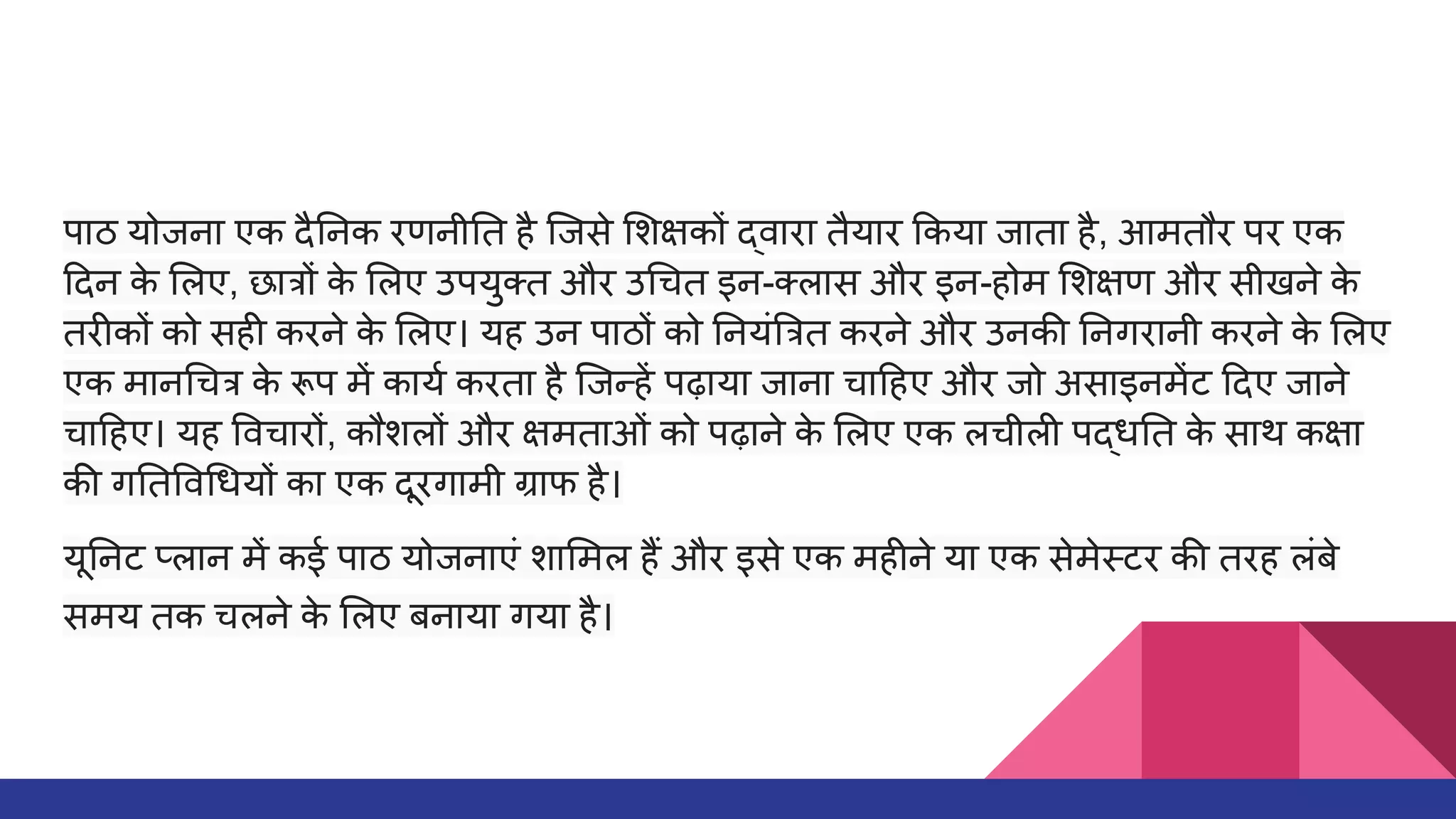 पाठ योजना एक दै नक रणनी त है िजसे शक्षकों द्वारा तैयार कया जाता है, आमतौर पर एक
दन क
े लए, छात्रों क
े लए उपयुक्त और उ चत इन-क्लास और इन-होम शक्षण और सीखने क
े
तरीकों को सही करने क
े लए। यह उन पाठों को नयं त्रत करने और उनकी नगरानी करने क
े लए
एक मान चत्र क
े रूप में कायर्धा करता है िजन्हें पढ़ाया जाना चा हए और जो असाइनमेंट दए जाने
चा हए। यह वचारों, कौशलों और क्षमताओं को पढ़ाने क
े लए एक लचीली पद्ध त क
े साथ कक्षा
की ग त व धयों का एक दूरगामी ग्राफ है।
यू नट प्लान में कई पाठ योजनाएं शा मल हैं और इसे एक महीने या एक सेमेस्टर की तरह लंबे
समय तक चलने क
े लए बनाया गया है।
 