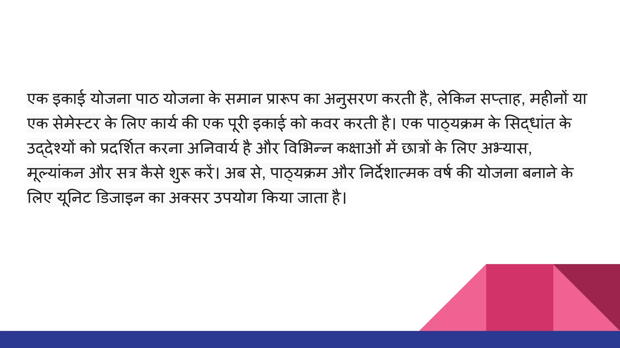 एक इकाई योजना पाठ योजना क
े समान प्रारूप का अनुसरण करती है, ले कन सप्ताह, महीनों या
एक सेमेस्टर क
े लए कायर्धा की एक पूरी इकाई को कवर करती है। एक पाठ्यक्रम क
े सद्धांत क
े
उद्देश्यों को प्रद शर्धात करना अ नवायर्धा है और व भन्न कक्षाओं में छात्रों क
े लए अभ्यास,
मूल्यांकन और सत्र क
ै से शुरू करें। अब से, पाठ्यक्रम और नदर्देशात्मक वषर्धा की योजना बनाने क
े
लए यू नट डजाइन का अक्सर उपयोग कया जाता है।
 
