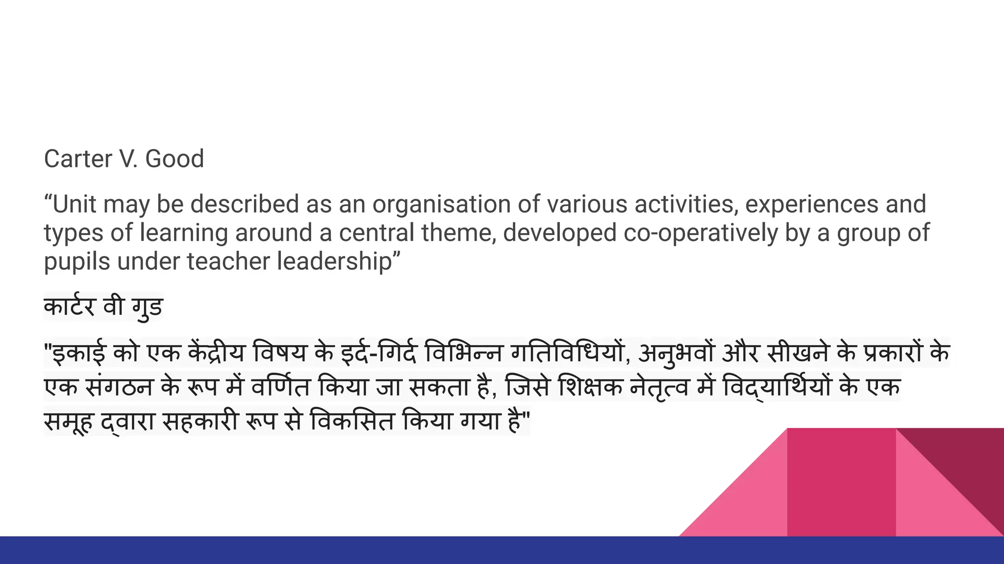 Carter V. Good
“Unit may be described as an organisation of various activities, experiences and
types of learning around a central theme, developed co-operatively by a group of
pupils under teacher leadership”
काटर्धार वी गुड
"इकाई को एक क
ें द्रीय वषय क
े इदर्धा- गदर्धा व भन्न ग त व धयों, अनुभवों और सीखने क
े प्रकारों क
े
एक संगठन क
े रूप में व णर्धात कया जा सकता है, िजसे शक्षक नेतृत्व में वद्या थर्धायों क
े एक
समूह द्वारा सहकारी रूप से वक सत कया गया है"
 