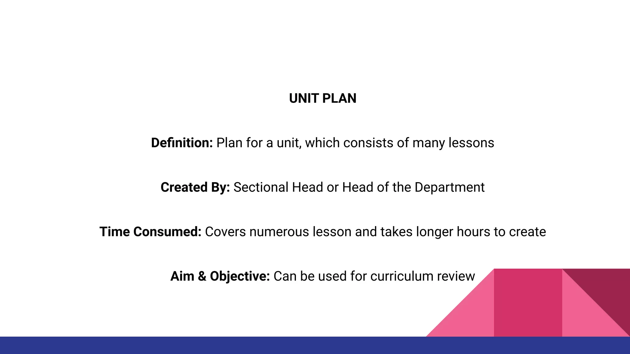 UNIT PLAN
Deﬁnition: Plan for a unit, which consists of many lessons
Created By: Sectional Head or Head of the Department
Time Consumed: Covers numerous lesson and takes longer hours to create
Aim & Objective: Can be used for curriculum review
 