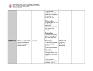UNIVERSIDAD CATOLICA DE LA SANTÍSIMA CONCEPCIÓN
     FACULTAD DE EDUCACIÓN - DEPARTAMENTO DE LENGUAS
     ENGLISH PEDAGOGY PROGRAMME
     TEACHING PRACTICE


                                                       - Teacher asks
                                                       students to predict
                                                       what the text is going
                                                       to be about by
                                                       reading the title.

                                                       While-reading:
                                                       - Students skim the text
                                                       to check their
                                                       predictions.
                                                       - Students read the text
                                                       and answer some
                                                       questions.

                                                       Post-reading:
                                                       - Students identify the
                                                       parts of the biography
                                                       and write them down.

LESSON 2 SWBAT comprehend            Listening         Pre-listening:             Whiteboard
         specific information                          -Teacher gives students    Computer
         about a particular,                           some words and             Worksheet
         famous person.                                pictures.                  Recording
                                                       - Teachers models new,
                                                       key words’
                                                       pronunciation.
                                                       - Students predict what
                                                       the audio is going to be
                                                       about.

                                                       While-listening:
                                                       - Students listen to the
                                                       recording about an
 
