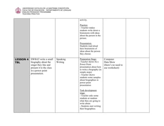UNIVERSIDAD CATOLICA DE LA SANTÍSIMA CONCEPCIÓN
      FACULTAD DE EDUCACIÓN - DEPARTAMENTO DE LENGUAS
      ENGLISH PEDAGOGY PROGRAMME
      TEACHING PRACTICE


                                                        activity.

                                                        Practice:
                                                        - Teacher makes
                                                        students write down a
                                                        brainstorm with ideas
                                                        about the person in the
                                                        picture.

                                                        Presentation:
                                                        Students read aloud
                                                        their brainstorm of
                                                        ideas about the person
                                                        they choose.

LESSON 4 SWBAT write a small          Speaking          Preparation Stage:         Computer
TBL      biography about the          Writing           -Teacher shows Ss a        Data Show
         singer they like and                           Power Point                (there’s no need to
         present it to the class                        presentation about how     use worksheet)
         in a power point                               to write a biography (in
                                                        simple steps)
         presentation.
                                                        - Teacher shows
                                                        students some samples
                                                        about biographies in
                                                        power point
                                                        presentation

                                                        Task development
                                                        stage:
                                                        - Teacher asks some
                                                        students at random
                                                        what they are going to
                                                        write about.
                                                        - Students start writing
                                                        their biographies.
 