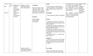 30.10.13
PPP

Lesson 3

90
minut
es

Students’ book
Data
- Elicit information from flashcards.
Computers
- Ask the students to make predictions
Speakers
about what the lesson is going to be
Whiteboard
about.
Notebook
Colour paper
Presentation
The students’ concept Markers
maps will be evaluated on
- Check predictions made by the students. creativity, fulfilment of the
task and grammar.
Lead in

Students will
be able to
create a
concept map
about Mars
using
information
from a
documentary.
(written)

Students are able to
understand concepts
from a documentary.

Vocabulary
Space travelling, cosmic,
explosion, robots, comet,
spacecraft, crater, surface,
launch, take off, stargazing,
shooting star, satellite, etc.

Grammar
Present Simple
Future Simple
Past Simple

Practice
-Complete the sentences on the Power
point presentation with the teacher (with
CAN or CAN’T)
-Complete the sentences on the Power
point presentation with the teacher (with
COULD OR COULDNT)
-Complete the sentences on the Power
point presentation with the teacher (with
are allowed to/was allowed to and will be
allowed to)
- Complete activities 1, 2, 3 and 4 of the
book. (page 21)
Production
- Create a poster (in pairs) with 10 things
that you are allowed to do at school and
10 things that you are not allowed to do
at school.

Students are able to
understand the usage of
can/could (permission)

Pre- reading:
-Write on the board some rules of the
school. (you can eat food on the breaks,

The students have to create
a concept map including
10 concepts mentioned in
the documentary, along
with drawings to make it
more attractive.

 