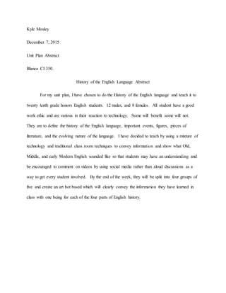 Kyle Mosley
December 7, 2015
Unit Plan Abstract
Blanco CI 350.
History of the English Language Abstract
For my unit plan, I have chosen to do the History of the English language and teach it to
twenty tenth grade honors English students. 12 males, and 8 females. All student have a good
work ethic and are various in their reaction to technology. Some will benefit some will not.
They are to define the history of the English language, important events, figures, pieces of
literature, and the evolving nature of the language. I have decided to teach by using a mixture of
technology and traditional class room techniques to convey information and show what Old,
Middle, and early Modern English sounded like so that students may have an understanding and
be encouraged to comment on videos by using social media rather than aloud discussions as a
way to get every student involved. By the end of the week, they will be split into four groups of
five and create an art bot based which will clearly convey the information they have learned in
class with one being for each of the four parts of English history.
 