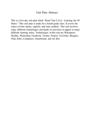 Unit Plan: Abstract
This is a five day unit plan titled: “Road Trip U.S.A.: Learning the 50
States.” This unit plan is made for a fourth grade class. It covers the
topics of state names, capitols, and state symbols. This unit involves
many different technologies and hands on activities to appeal to many
different learning styles. Technologies in this unit are Wikispaces,
Weebly, Photoshop, Facebook, Twitter, Posters, YouTube, Blogster,
iPad, Zello, Computers, Smatrboard, and Art Bot.
 