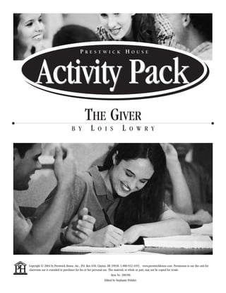 Activity Pack P r e s t w i c k H o u s e 
The Giver 
b y L o i s L o w r y 
Copyright © 2004 by Prestwick House, Inc., P.O. Box 658, Clayton, DE 19938. 1-800-932-4593. www.prestwickhouse.com Permission to use this unit for 
classroom use is extended to purchaser for his or her personal use. This material, in whole or part, may not be copied for resale. 
Item No. 200396 
Edited by Stephanie Polukis 
 