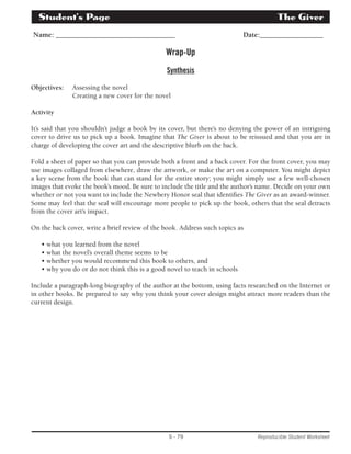 Student’s Page­The 
Giver 
Name: ________________________________ Date:_________________ 
Wrap-Up 
Synthesis 
S - 79 Reproducible Student Worksheet 
Objectives: Assessing the novel 
Creating a new cover for the novel 
Activity 
It’s said that you shouldn’t judge a book by its cover, but there’s no denying the power of an intriguing 
cover to drive us to pick up a book. Imagine that The Giver is about to be reissued and that you are in 
charge of developing the cover art and the descriptive blurb on the back. 
Fold a sheet of paper so that you can provide both a front and a back cover. For the front cover, you may 
use images collaged from elsewhere, draw the artwork, or make the art on a computer. You might depict 
a key scene from the book that can stand for the entire story; you might simply use a few well-chosen 
images that evoke the book’s mood. Be sure to include the title and the author’s name. Decide on your own 
whether or not you want to include the Newbery Honor seal that identifies The Giver as an award-winner. 
Some may feel that the seal will encourage more people to pick up the book, others that the seal detracts 
from the cover art’s impact. 
On the back cover, write a brief review of the book. Address such topics as 
• what you learned from the novel 
• what the novel’s overall theme seems to be 
• whether you would recommend this book to others, and 
• why you do or do not think this is a good novel to teach in schools 
Include a paragraph-long biography of the author at the bottom, using facts researched on the Internet or 
in other books. Be prepared to say why you think your cover design might attract more readers than the 
current design. 
