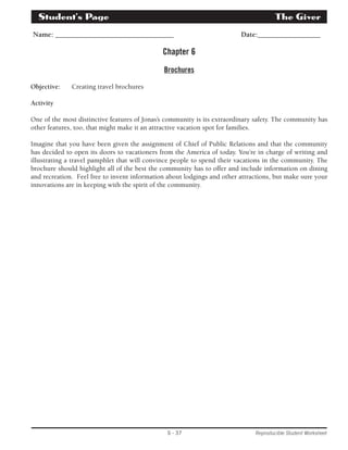 Student’s Page­The 
Giver 
Name: ________________________________ Date:_________________ 
Chapter 6 
Brochures 
S - 37 Reproducible Student Worksheet 
Objective: Creating travel brochures 
Activity 
One of the most distinctive features of Jonas’s community is its extraordinary safety. The community has 
other features, too, that might make it an attractive vacation spot for families. 
Imagine that you have been given the assignment of Chief of Public Relations and that the community 
has decided to open its doors to vacationers from the America of today. You’re in charge of writing and 
illustrating a travel pamphlet that will convince people to spend their vacations in the community. The 
brochure should highlight all of the best the community has to offer and include information on dining 
and recreation. Feel free to invent information about lodgings and other attractions, but make sure your 
innovations are in keeping with the spirit of the community. 
 