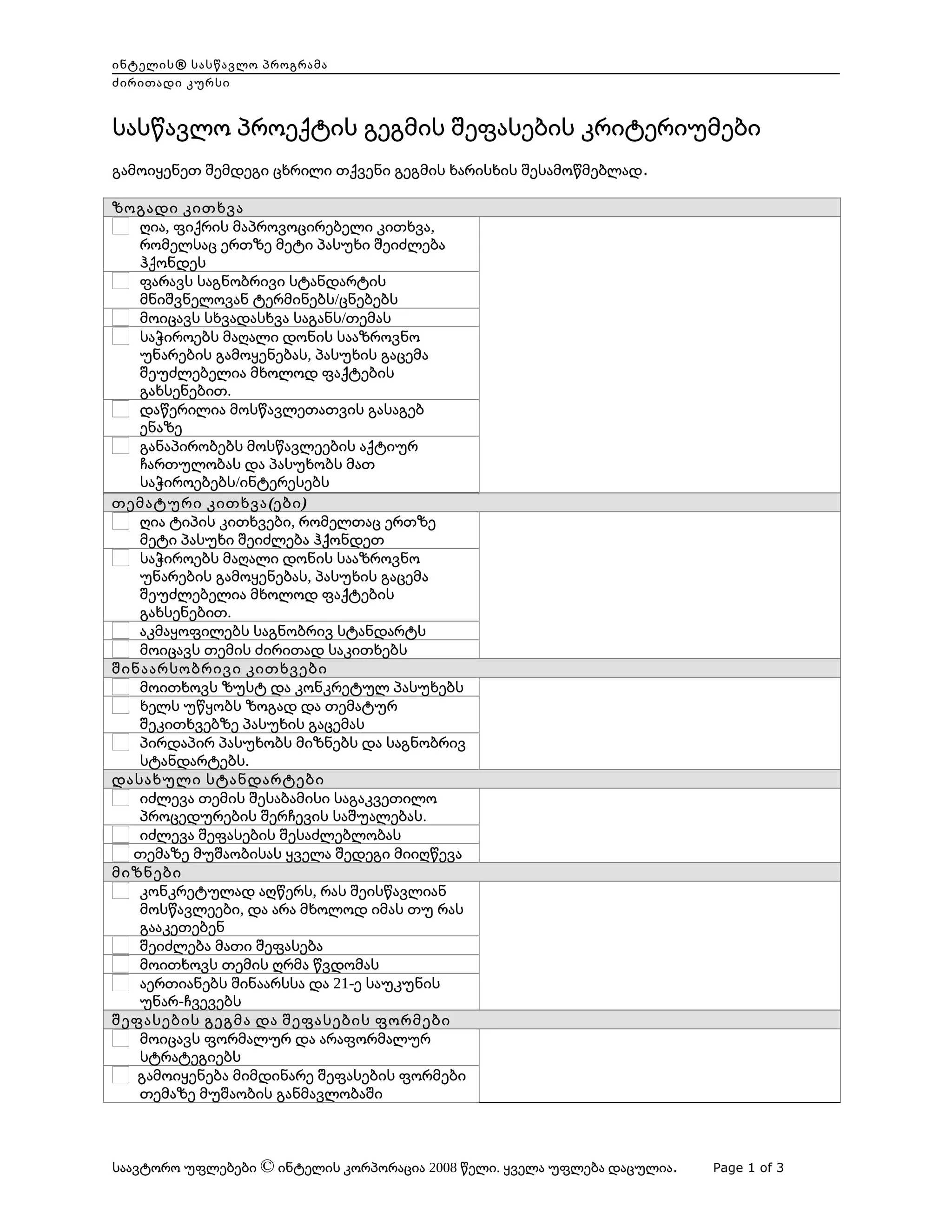 ინტელის® სასწავლო პროგრამა
ძირითადი კურსი

სასწავლო პროექტის გეგმის შეფასების კრიტერიუმები
გამოიყენეთ შემდეგი ცხრილი თქვენი გეგმის ხარისხის შესამოწმებლად.
ზოგადი კითხვა
ღია, ფიქრის მაპროვოცირებელი კითხვა,
რომელსაც ერთზე მეტი პასუხი შეიძლება
ჰქონდეს
ფარავს საგნობრივი სტანდარტის
მნიშვნელოვან ტერმინებს/ცნებებს
მოიცავს სხვადასხვა საგანს/თემას
საჭიროებს მაღალი დონის სააზროვნო
უნარების გამოყენებას, პასუხის გაცემა
შეუძლებელია მხოლოდ ფაქტების
გახსენებით.
დაწერილია მოსწავლეთათვის გასაგებ
ენაზე
განაპირობებს მოსწავლეების აქტიურ
ჩართულობას და პასუხობს მათ
საჭიროებებს/ინტერესებს
თემატური კითხვა (ები )
ღია ტიპის კითხვები, რომელთაც ერთზე
მეტი პასუხი შეიძლება ჰქონდეთ
საჭიროებს მაღალი დონის სააზროვნო
უნარების გამოყენებას, პასუხის გაცემა
შეუძლებელია მხოლოდ ფაქტების
გახსენებით.
აკმაყოფილებს საგნობრივ სტანდარტს
მოიცავს თემის ძირითად საკითხებს
შინაარსობრივი კითხვები
მოითხოვს ზუსტ და კონკრეტულ პასუხებს
ხელს უწყობს ზოგად და თემატურ
შეკითხვებზე პასუხის გაცემას
პირდაპირ პასუხობს მიზნებს და საგნობრივ
სტანდარტებს.
დასახული სტანდარტები
იძლევა თემის შესაბამისი საგაკვეთილო
პროცედურების შერჩევის საშუალებას.
იძლევა შეფასების შესაძლებლობას
თემაზე მუშაობისას ყველა შედეგი მიიღწევა
მიზნები
კონკრეტულად აღწერს, რას შეისწავლიან
მოსწავლეები, და არა მხოლოდ იმას თუ რას
გააკეთებენ
შეიძლება მათი შეფასება
მოითხოვს თემის ღრმა წვდომას
აერთიანებს შინაარსსა და 21-ე საუკუნის
უნარ-ჩვევებს
შეფასების გეგმა და შეფასების ფორმები
მოიცავს ფორმალურ და არაფორმალურ
სტრატეგიებს
გამოიყენება მიმდინარე შეფასების ფორმები
თემაზე მუშაობის განმავლობაში

     

     

     

     

     

     

საავტორო უფლებები © ინტელის კორპორაცია 2008 წელი. ყველა უფლება დაცულია.

Page 1 of 3

 