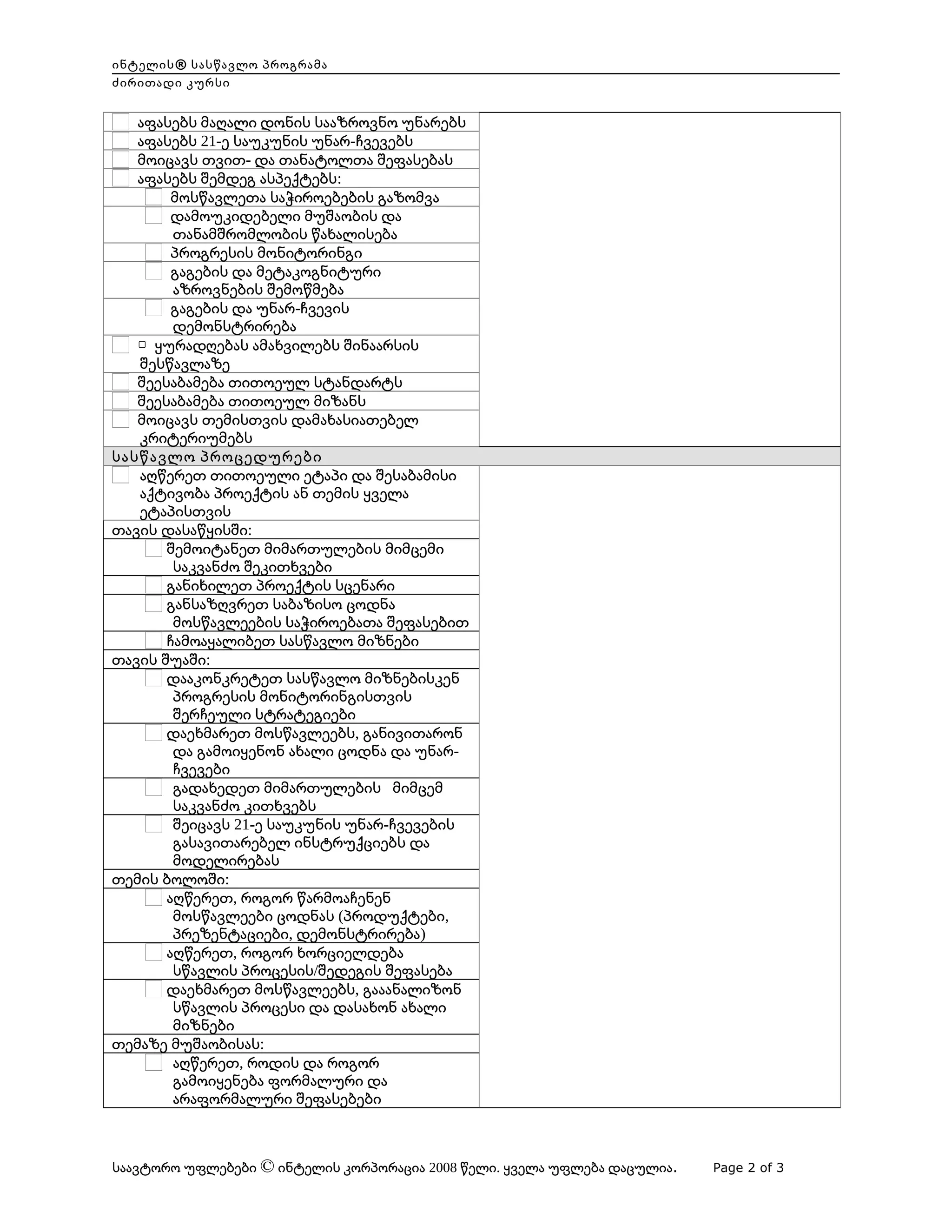ინტელის® სასწავლო პროგრამა
ძირითადი კურსი

აფასებს მაღალი დონის სააზროვნო უნარებს
აფასებს 21-ე საუკუნის უნარ-ჩვევებს
მოიცავს თვით- და თანატოლთა შეფასებას
აფასებს შემდეგ ასპექტებს:
მოსწავლეთა საჭიროებების გაზომვა
დამოუკიდებელი მუშაობის და
თანამშრომლობის წახალისება
პროგრესის მონიტორინგი
გაგების და მეტაკოგნიტური
აზროვნების შემოწმება
გაგების და უნარ-ჩვევის
დემონსტრირება
▢ ყურადღებას ამახვილებს შინაარსის
შესწავლაზე
შეესაბამება თითოეულ სტანდარტს
შეესაბამება თითოეულ მიზანს
მოიცავს თემისთვის დამახასიათებელ
კრიტერიუმებს
სასწავლო პროცედურები
აღწერეთ თითოეული ეტაპი და შესაბამისი
აქტივობა პროექტის ან თემის ყველა
ეტაპისთვის
თავის დასაწყისში:
შემოიტანეთ მიმართულების მიმცემი
საკვანძო შეკითხვები
განიხილეთ პროექტის სცენარი
განსაზღვრეთ საბაზისო ცოდნა
მოსწავლეების საჭიროებათა შეფასებით
ჩამოაყალიბეთ სასწავლო მიზნები
თავის შუაში:
დააკონკრეტეთ სასწავლო მიზნებისკენ
პროგრესის მონიტორინგისთვის
შერჩეული სტრატეგიები
დაეხმარეთ მოსწავლეებს, განივითარონ
და გამოიყენონ ახალი ცოდნა და უნარჩვევები
გადახედეთ მიმართულების მიმცემ
საკვანძო კითხვებს
შეიცავს 21-ე საუკუნის უნარ-ჩვევების
გასავითარებელ ინსტრუქციებს და
მოდელირებას
თემის ბოლოში:
აღწერეთ, როგორ წარმოაჩენენ
მოსწავლეები ცოდნას (პროდუქტები,
პრეზენტაციები, დემონსტრირება)
აღწერეთ, როგორ ხორციელდება
სწავლის პროცესის/შედეგის შეფასება
დაეხმარეთ მოსწავლეებს, გააანალიზონ
სწავლის პროცესი და დასახონ ახალი
მიზნები
თემაზე მუშაობისას:
აღწერეთ, როდის და როგორ
გამოიყენება ფორმალური და
არაფორმალური შეფასებები

     

საავტორო უფლებები © ინტელის კორპორაცია 2008 წელი. ყველა უფლება დაცულია.

Page 2 of 3

 