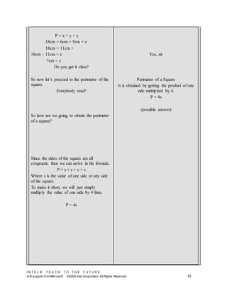I N T E L ® T E A C H T O T H E F U T U R E
w ith support fromMicrosoft ©2000 Intel Corporation. All Rights Reserved 10
P = x + y + z
18cm = 6cm + 5cm + z
18cm = 11cm +
18cm – 11cm = z
7cm = z
Do you get it class?
So now let’s proceed to the perimeter of the
square.
Everybody read!
So how are we going to obtain the perimeter
of a square?
Since the sides of the square are all
congruent, then we can arrive in his formula.
P = s + s + s + s
Where s is the value of one side or any side
of the square.
To make it short, we will just simply
multiply the value of one side by 4 then.
P = 4s
Yes, sir
Perimeter of a Square
It is obtained by getting the product of one
side multiplied by 4.
P = 4s
(possible answer)
 