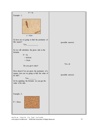 I N T E L ® T E A C H T O T H E F U T U R E
w ith support fromMicrosoft ©2000 Intel Corporation. All Rights Reserved 11
P = 4s
Example 1;
So how are we going to find the perimeter of
this square?
Yes, ___________
So we will substitute the given side to the
formula.
P = 4s
= 4(4cm)
= 16cm
Do you get it class?
How about if we are given the perimeter of a
square, how are we going to find the value of
its side?
Yes, _______
So by applying the formula we can get the
value of its side.
Example 2;
P = 20cm
(possible answer)
Yes, sir
(possible answer)
s = 4cm
 