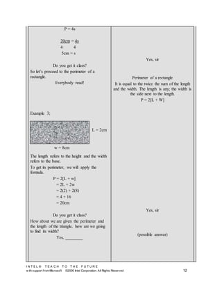 I N T E L ® T E A C H T O T H E F U T U R E
w ith support fromMicrosoft ©2000 Intel Corporation. All Rights Reserved 12
P = 4s
20cm = 4s
4 4
5cm = s
Do you get it class?
So let’s proceed to the perimeter of a
rectangle.
Everybody read!
Example 3;
The length refers to the height and the width
refers to the base.
To get its perimeter, we will apply the
formula.
P = 2[L + w]
= 2L + 2w
= 2(2) + 2(8)
= 4 + 16
= 20cm
Do you get it class?
How about we are given the perimeter and
the length of the triangle, how are we going
to find its width?
Yes, ________
Yes, sir
Perimeter of a rectangle
It is equal to the twice the sum of the length
and the width. The length is any; the width is
the side next to the length.
P = 2[L + W]
Yes, sir
(possible answer)
w = 8cm
L = 2cm
 
