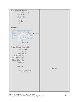 I N T E L ® T E A C H T O T H E F U T U R E
w ith support fromMicrosoft ©2000 Intel Corporation. All Rights Reserved 13
So by deriving its formula
P = 2L + 2W
P – 2L = 2W
P – 2L = 2W
2 2
P – 2L = w
2
Example 2;
P = 32cm
To find the value of the width.
P = 2[l + w]
= 2l + 2w
32cm = 2l + 2w
32cm – 2l = 2w
32cm – 2(6cm) = 2w
32cm - 12cm = 2w
20cm = 2w
2 2
10cm = w
Do you get it class?
Yes, sir
L = 6cm
W =?
 