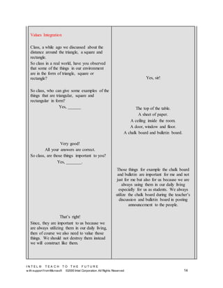 I N T E L ® T E A C H T O T H E F U T U R E
w ith support fromMicrosoft ©2000 Intel Corporation. All Rights Reserved 14
Values Integration
Class, a while ago we discussed about the
distance around the triangle, a square and
rectangle.
So class in a real world, have you observed
that some of the things in our environment
are in the form of triangle, square or
rectangle?
So class, who can give some examples of the
things that are triangular, square and
rectangular in form?
Yes, ______
Very good!
All your answers are correct.
So class, are those things important to you?
Yes, _______.
That’s right!
Since, they are important to us because we
are always utilizing them in our daily living,
then of course we also need to value those
things. We should not destroy them instead
we will construct like them.
Yes, sir!
The top of the table.
A sheet of paper.
A ceiling inside the room.
A door, window and floor.
A chalk board and bulletin board.
Those things for example the chalk board
and bulletin are important for me and not
just for me but also for us because we are
always using them in our daily living
especially for us as students. We always
utilize the chalk board during the teacher’s
discussion and bulletin board in posting
announcement to the people.
 
