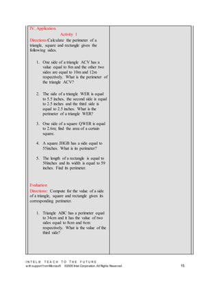I N T E L ® T E A C H T O T H E F U T U R E
w ith support fromMicrosoft ©2000 Intel Corporation. All Rights Reserved 15
IV. Application.
Activity 1
Directions:Calculate the perimeter of a
triangle, square and rectangle given the
following sides.
1. One side of a triangle ACV has a
value equal to 8m and the other two
sides are equal to 10m and 12m
respectively. What is the perimeter of
the triangle ACV?
2. The side of a triangle WER is equal
to 5.5 inches, the second side is equal
to 2.5 inches and the third side is
equal to 2.5 inches. What is the
perimeter of a triangle WER?
3. One side of a square QWER is equal
to 2.6m; find the area of a certain
square.
4. A square JHGB has a side equal to
55inches. What is its perimeter?
5. The length of a rectangle is equal to
50inches and its width is equal to 59
inches. Find its perimeter.
Evaluation
Directions: Compute for the value of a side
of a triangle, square and rectangle given its
corresponding perimeter.
1. Triangle ABC has a perimeter equal
to 34cm and it has the value of two
sides equal to 8cm and 6cm
respectively. What is the value of the
third side?
 