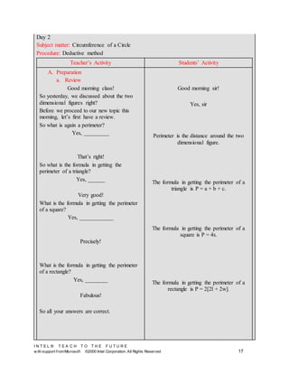 I N T E L ® T E A C H T O T H E F U T U R E
w ith support fromMicrosoft ©2000 Intel Corporation. All Rights Reserved 17
Day 2
Subject matter: Circumference of a Circle
Procedure: Deductive method
Teacher’s Activity Students’ Activity
A. Preparation
a. Review
Good morning class!
So yesterday, we discussed about the two
dimensional figures right?
Before we proceed to our new topic this
morning, let’s first have a review.
So what is again a perimeter?
Yes, _________
That’s right!
So what is the formula in getting the
perimeter of a triangle?
Yes, ______
Very good!
What is the formula in getting the perimeter
of a square?
Yes, ____________
Precisely!
What is the formula in getting the perimeter
of a rectangle?
Yes, ________
Fabulous!
So all your answers are correct.
Good morning sir!
Yes, sir
Perimeter is the distance around the two
dimensional figure.
The formula in getting the perimeter of a
triangle is P = a + b + c.
The formula in getting the perimeter of a
square is P = 4s.
The formula in getting the perimeter of a
rectangle is P = 2[2l + 2w].
 