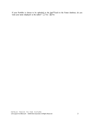 I N T E L ® T E A C H T O T H E F U T U R E
w ith support fromMicrosoft ©2000 Intel Corporation. All Rights Reserved 2
If your Portfolio is chosen to be uploaded to the Intel®Teach to the Future database, do you
want your name displayed as the author? Yes No
 