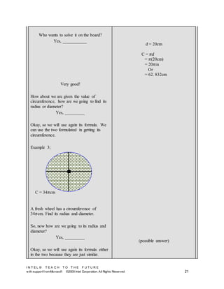 I N T E L ® T E A C H T O T H E F U T U R E
w ith support fromMicrosoft ©2000 Intel Corporation. All Rights Reserved 21
Who wants to solve it on the board?
Yes, ___________
Very good!
How about we are given the value of
circumference, how are we going to find its
radius or diameter?
Yes, _________
Okay, so we will use again its formula. We
can use the two formulated in getting its
circumference.
Example 3;
A fresh wheel has a circumference of
34𝜋cm. Find its radius and diameter.
So, now how are we going to its radius and
diameter?
Yes, _________
Okay, so we will use again its formula either
in the two because they are just similar.
d = 20cm
C = 𝜋𝑑
= 𝜋(20cm)
= 20𝜋m
Or
= 62. 832cm
(possible answer)
C = 34𝜋cm
 