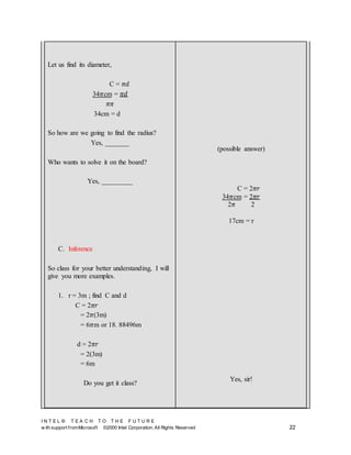 I N T E L ® T E A C H T O T H E F U T U R E
w ith support fromMicrosoft ©2000 Intel Corporation. All Rights Reserved 22
Let us find its diameter,
C = 𝜋𝑑
34𝜋cm = 𝜋𝑑
𝜋𝜋
34cm = d
So how are we going to find the radius?
Yes, _______
Who wants to solve it on the board?
Yes, _________
C. Inference
So class for your better understanding, I will
give you more examples.
1. r = 3m ; find C and d
C = 2𝜋𝑟
= 2𝜋(3m)
= 6𝜋m or 18. 88496m
d = 2𝜋𝑟
= 2(3m)
= 6m
Do you get it class?
(possible answer)
C = 2𝜋𝑟
34𝜋cm = 2𝜋𝑟
2𝜋 2
17cm = r
Yes, sir!
 