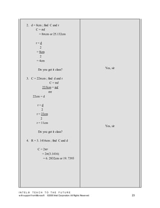 I N T E L ® T E A C H T O T H E F U T U R E
w ith support fromMicrosoft ©2000 Intel Corporation. All Rights Reserved 23
2. d = 8cm ; find C and r
C = 𝜋𝑑
= 8𝜋cm or 25.132cm
r = d
2
= 8cm
2
= 4cm
Do you get it class?
3. C = 22𝜋cm ; find d and r
C = 𝜋𝑑
22Лcm = 𝜋𝑑
𝜋𝜋
22cm = d
r = d
2
r = 22cm
2
r = 11cm
Do you get it class?
4. R = 3. 1416cm ; find C and d
C = 2𝜋𝑟
= 2𝜋(3.1416)
= 6. 2832cm or 19. 7393
Yes, sir
Yes, sir
 