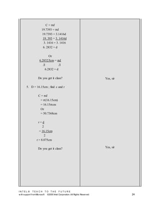 I N T E L ® T E A C H T O T H E F U T U R E
w ith support fromMicrosoft ©2000 Intel Corporation. All Rights Reserved 24
C = 𝜋𝑑
19.7393 = 𝜋𝑑
19.7393 = 3.1416d
19. 393 = 3. 1416d
3. 1416 = 3. 1416
6. 2832 = d
Or
6.2832Лcm = 𝜋𝑑
Л Л
6.2832 = d
Do you get it class?
5. D = 16.15cm ; find c and r
C = 𝜋𝑑
= 𝜋(16.15cm)
= 16.15𝜋cm
Or
= 50.7368cm
r = d
2
= 16.15cm
2
r = 8.075cm
Do you get it class?
Yes, sir
Yes, sir
 
