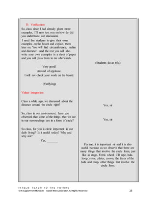 I N T E L ® T E A C H T O T H E F U T U R E
w ith support fromMicrosoft ©2000 Intel Corporation. All Rights Reserved 25
D. Verification
So, class since I had already given more
examples, I’ll now test you on how far did
you understand our discussion.
I need five students to give their own
examples on the board and explain them
later on. You will find circumference, radius
and diameter. And the rest you will also
write your own examples in a sheet of paper
and you will pass them to me afterwards.
Very good!
Around of applause.
I will not check your work on the board.
(Verifying)
Values Integration
Class a while ago, we discussed about the
distance around the circle right?
So, class in our environment, have you
observed that some of the things that we see
in our surroundings are in a form of circle?
So class, for you is circle important in our
daily living? Is it useful today? Why and
why not?
Yes, _______
(Students do as told)
Yes, sir
Yes, sir
For me, it is important sir and it is also
useful because as we observe that there are
many things that involve the circle form, just
like as stage, Ferris wheel, CD tape, hula-
hoop, coins, plates, crown, the faces of the
balls and many other things that involve the
circle form.
 