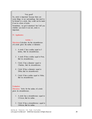 I N T E L ® T E A C H T O T H E F U T U R E
w ith support fromMicrosoft ©2000 Intel Corporation. All Rights Reserved 26
Very good!
So, circle is important because there are
some things in our surroundings that need to
be formed in a circle, they could not be made
if not in a form of circle.
Sometimes, we get it unnoticed but I tell you
whether you know it our not, circle is
important.
IV. Application
Activity 1
Directions:Calculate for the circumference
of a circle given the radius or diameter.
1. A circle C has a radius equal to 5
inches, find its circumference.
2. A circle B has a radius equal to 9cm,
find its circumference.
3. Circle Z has a diameter equal to
15inches, find its circumference.
4. Circle M has a diameter equal to
200m, find its circumference.
5. Circle O has a radius equal to 18dm,
find its circumference.
Evaluation
Directions: Solve for the radius of a circle
given its circumference.
1. A circle has a circumference equal to
121𝜋cm, find its radius.
2. Circle H has a circumference equal to
144𝜋cm, find its radius.
 