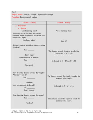 I N T E L ® T E A C H T O T H E F U T U R E
w ith support fromMicrosoft ©2000 Intel Corporation. All Rights Reserved 28
Day 3
Subject Matter: Area of a Triangle, Square and Rectangle
Procedure: Developmental Method
Teacher’s Activity Students’ Activity
A. Preparation
a. Review
Good morning class!
Yesterday and on the other past day we
discussed about the distance around the two
dimensional figure.
Am I right class?
So class, what do we call the distance around
the circle?
Yes, _______
That’s right!
Who can recall its formula?
Yes, _______
Very good!
How about the distance around the triangle?
What do we call it?
Yes, _________
Fabulous!
Now who can state its formula?
Yes, ________
That’s correct!
How about the distance around the square?
Yes, _______
Fabulous!
Good morning class!
Yes, sir!
The distance around the circle is called the
circumference of a circle.
Its formula is C = 2Лr or C = Лd.
The distance around the triangle is called the
perimeter of a triangle.
Its formula is P = a + b + c.
The distance around the square is called the
perimeter of a square.
 